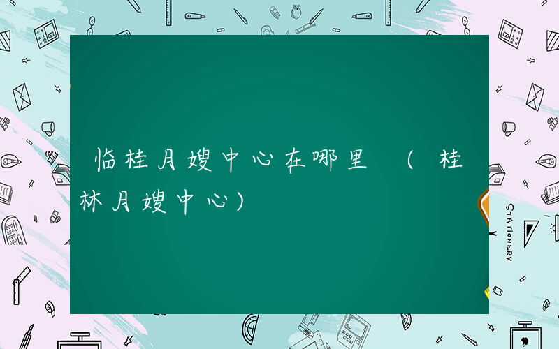 临桂月嫂中心在哪里 (桂林月嫂中心)